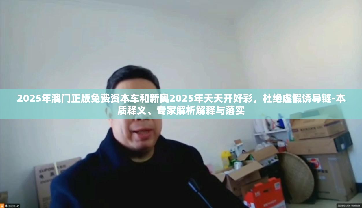 2025年澳门正版免费资本车和新奥2025年天天开好彩，杜绝虚假诱导链-本质释义、专家解析解释与落实