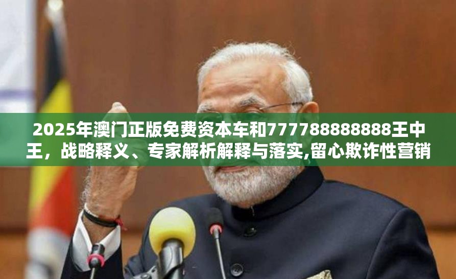 2025年澳门正版免费资本车和777788888888王中王，战略释义、专家解析解释与落实,留心欺诈性营销